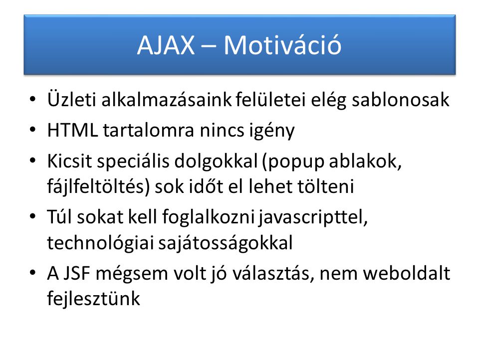 AJAX – Motiváció Üzleti alkalmazásaink felületei elég sablonosak HTML tartalomra nincs igény Kicsit speciális dolgokkal (popup ablakok, fájlfeltöltés) sok időt el lehet tölteni Túl sokat kell foglalkozni javascripttel, technológiai sajátosságokkal A JSF mégsem volt jó választás, nem weboldalt fejlesztünk