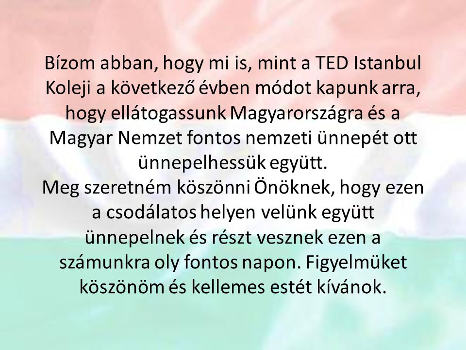 Bízom abban, hogy mi is, mint a TED Istanbul Koleji a következő évben módot kapunk arra, hogy ellátogassunk Magyarországra és a Magyar Nemzet fontos nemzeti ünnepét ott ünnepelhessük együtt.