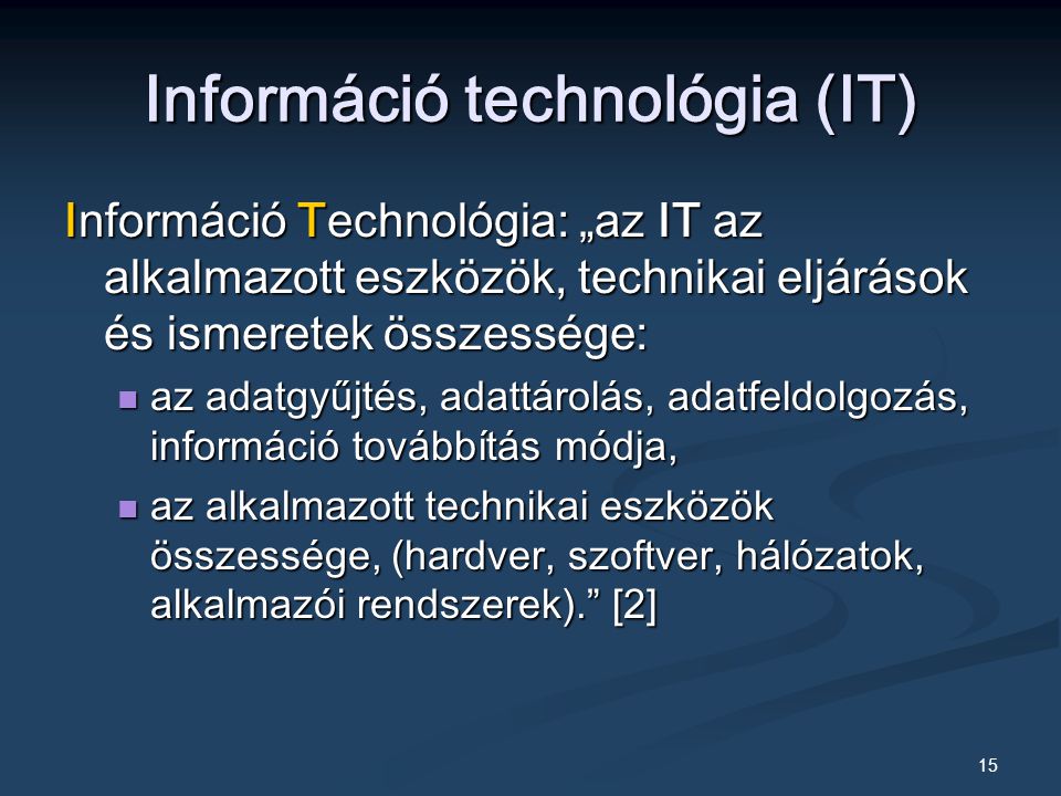 15 Információ technológia (IT) Információ Technológia: „az IT az alkalmazott eszközök, technikai eljárások és ismeretek összessége: az adatgyűjtés, adattárolás, adatfeldolgozás, információ továbbítás módja, az adatgyűjtés, adattárolás, adatfeldolgozás, információ továbbítás módja, az alkalmazott technikai eszközök összessége, (hardver, szoftver, hálózatok, alkalmazói rendszerek). [2] az alkalmazott technikai eszközök összessége, (hardver, szoftver, hálózatok, alkalmazói rendszerek). [2]