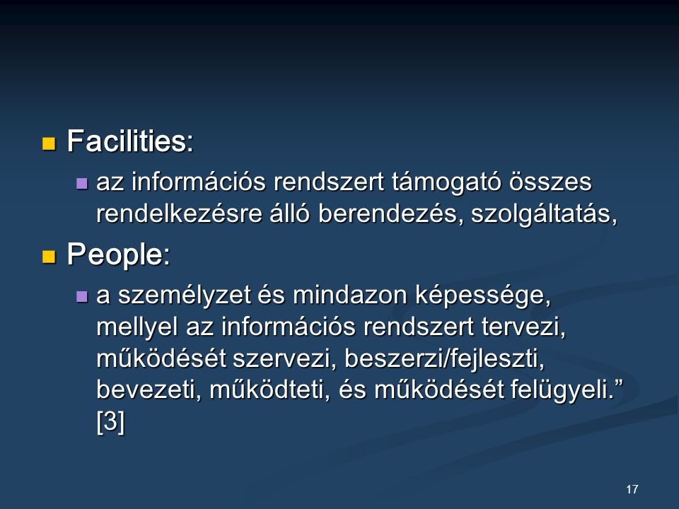 17 Facilities: Facilities: az információs rendszert támogató összes rendelkezésre álló berendezés, szolgáltatás, az információs rendszert támogató összes rendelkezésre álló berendezés, szolgáltatás, People: People: a személyzet és mindazon képessége, mellyel az információs rendszert tervezi, működését szervezi, beszerzi/fejleszti, bevezeti, működteti, és működését felügyeli. [3] a személyzet és mindazon képessége, mellyel az információs rendszert tervezi, működését szervezi, beszerzi/fejleszti, bevezeti, működteti, és működését felügyeli. [3]