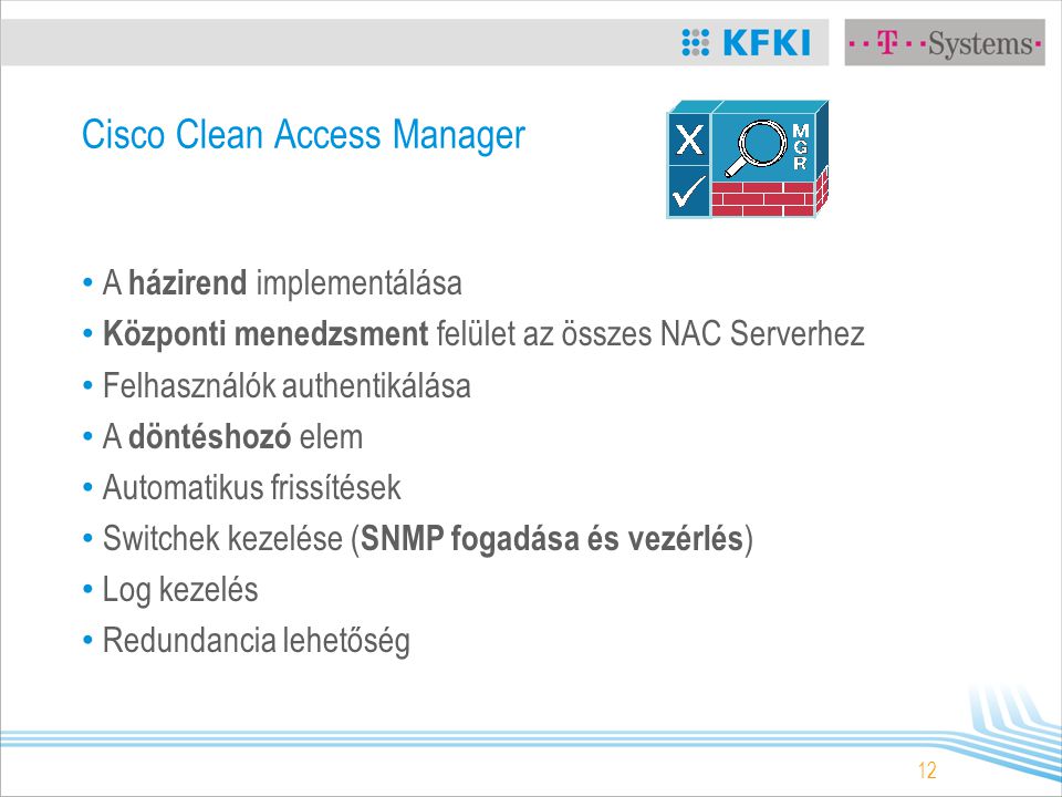 12 Cisco Clean Access Manager A házirend implementálása Központi menedzsment felület az összes NAC Serverhez Felhasználók authentikálása A döntéshozó elem Automatikus frissítések Switchek kezelése ( SNMP fogadása és vezérlés ) Log kezelés Redundancia lehetőség