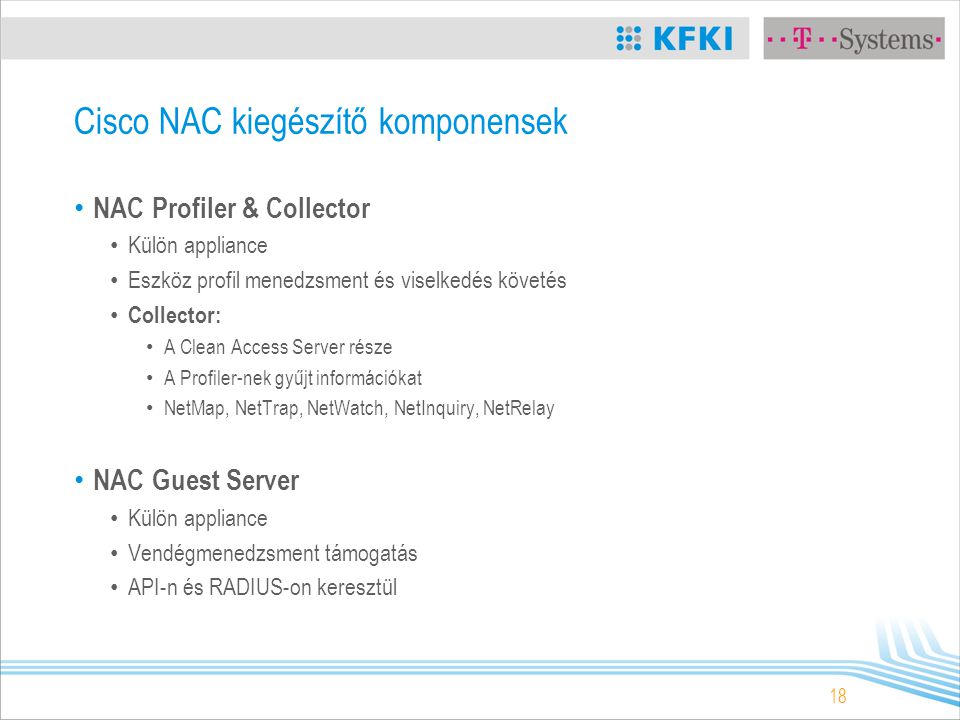 18 Cisco NAC kiegészítő komponensek NAC Profiler & Collector Külön appliance Eszköz profil menedzsment és viselkedés követés Collector: A Clean Access Server része A Profiler-nek gyűjt információkat NetMap, NetTrap, NetWatch, NetInquiry, NetRelay NAC Guest Server Külön appliance Vendégmenedzsment támogatás API-n és RADIUS-on keresztül