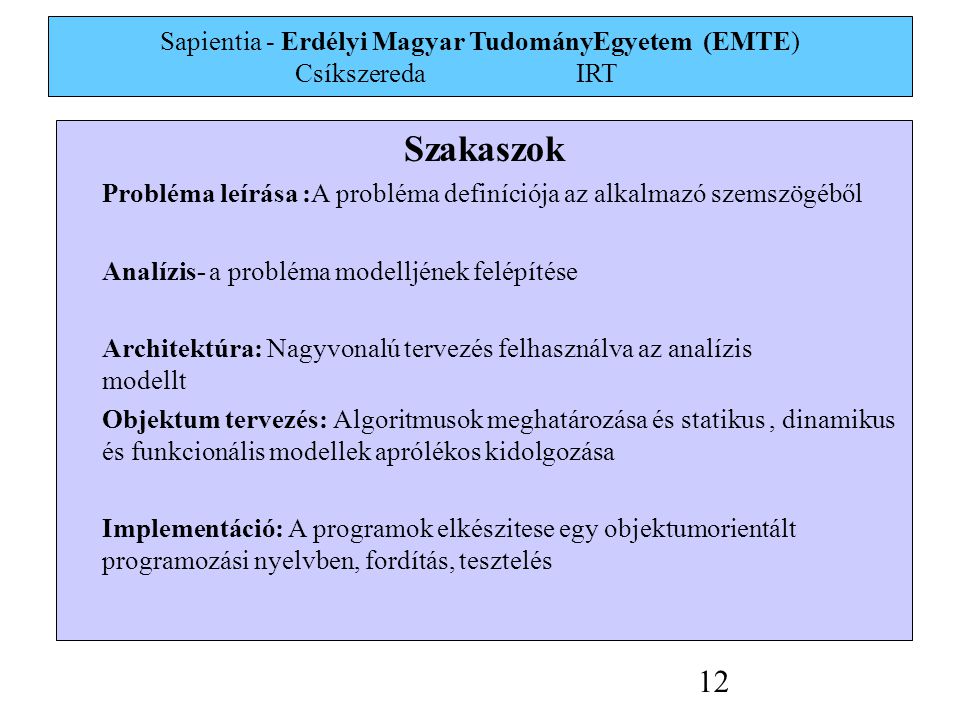 Sapientia - Erdélyi Magyar TudományEgyetem (EMTE) Csíkszereda IRT 12 Szakaszok Probléma leírása :A probléma definíciója az alkalmazó szemszögéből Analízis- a probléma modelljének felépítése Architektúra: Nagyvonalú tervezés felhasználva az analízis modellt Objektum tervezés: Algoritmusok meghatározása és statikus, dinamikus és funkcionális modellek aprólékos kidolgozása Implementáció: A programok elkészitese egy objektumorientált programozási nyelvben, fordítás, tesztelés
