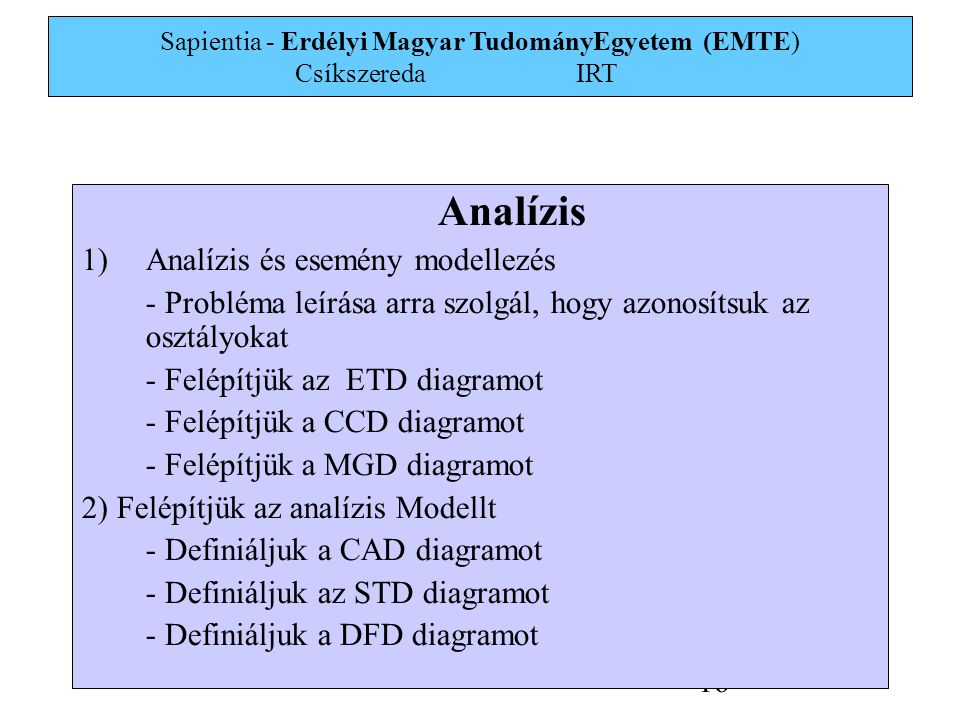 Sapientia - Erdélyi Magyar TudományEgyetem (EMTE) Csíkszereda IRT 16 Analízis 1)Analízis és esemény modellezés - Probléma leírása arra szolgál, hogy azonosítsuk az osztályokat - Felépítjük az ETD diagramot - Felépítjük a CCD diagramot - Felépítjük a MGD diagramot 2) Felépítjük az analízis Modellt - Definiáljuk a CAD diagramot - Definiáljuk az STD diagramot - Definiáljuk a DFD diagramot