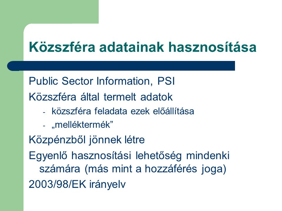 Közszféra adatainak hasznosítása Public Sector Information, PSI Közszféra által termelt adatok - közszféra feladata ezek előállítása - „melléktermék Közpénzből jönnek létre Egyenlő hasznosítási lehetőség mindenki számára (más mint a hozzáférés joga) 2003/98/EK irányelv