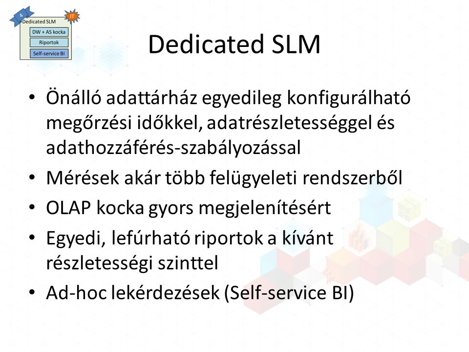 Dedicated SLM Önálló adattárház egyedileg konfigurálható megőrzési időkkel, adatrészletességgel és adathozzáférés-szabályozással Mérések akár több felügyeleti rendszerből OLAP kocka gyors megjelenítésért Egyedi, lefúrható riportok a kívánt részletességi szinttel Ad-hoc lekérdezések (Self-service BI)