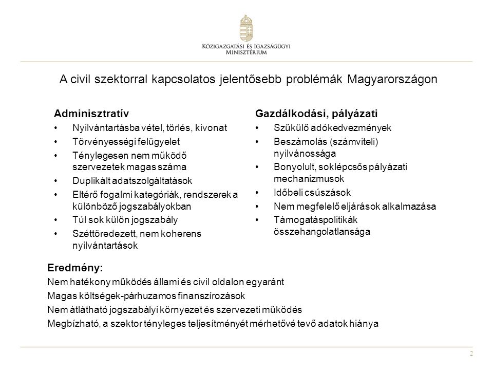2 A civil szektorral kapcsolatos jelentősebb problémák Magyarországon Eredmény: Nem hatékony működés állami és civil oldalon egyaránt Magas költségek-párhuzamos finanszírozások Nem átlátható jogszabályi környezet és szervezeti működés Megbízható, a szektor tényleges teljesítményét mérhetővé tevő adatok hiánya Adminisztratív Nyilvántartásba vétel, törlés, kivonat Törvényességi felügyelet Ténylegesen nem működő szervezetek magas száma Duplikált adatszolgáltatások Eltérő fogalmi kategóriák, rendszerek a különböző jogszabályokban Túl sok külön jogszabály Széttöredezett, nem koherens nyilvántartások Gazdálkodási, pályázati Szűkülő adókedvezmények Beszámolás (számviteli) nyilvánossága Bonyolult, soklépcsős pályázati mechanizmusok Időbeli csúszások Nem megfelelő eljárások alkalmazása Támogatáspolitikák összehangolatlansága