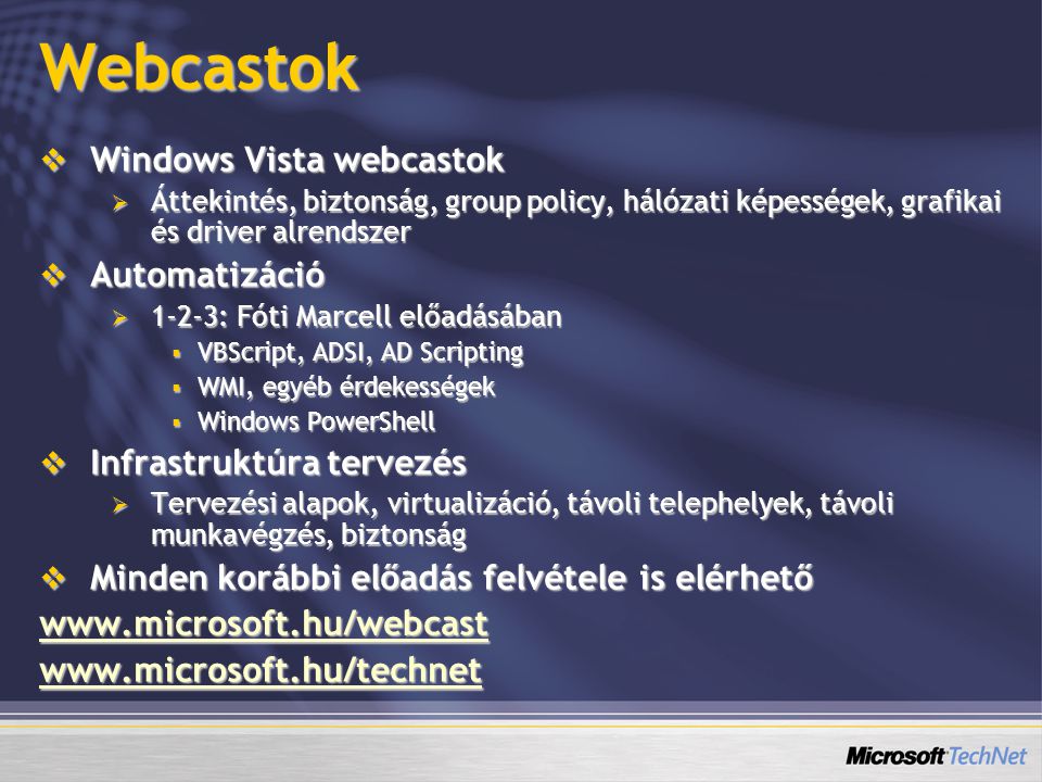 Webcastok  Windows Vista webcastok  Áttekintés, biztonság, group policy, hálózati képességek, grafikai és driver alrendszer  Automatizáció  1-2-3: Fóti Marcell előadásában  VBScript, ADSI, AD Scripting  WMI, egyéb érdekességek  Windows PowerShell  Infrastruktúra tervezés  Tervezési alapok, virtualizáció, távoli telephelyek, távoli munkavégzés, biztonság  Minden korábbi előadás felvétele is elérhető