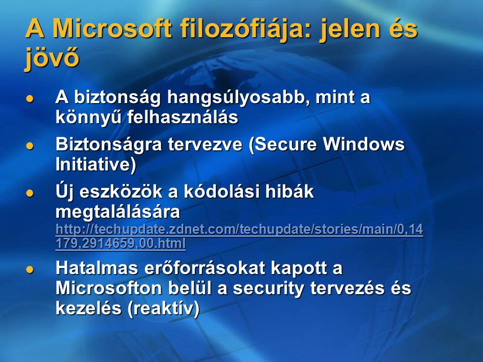 A Microsoft filozófiája: jelen és jövő A biztonság hangsúlyosabb, mint a könnyű felhasználás A biztonság hangsúlyosabb, mint a könnyű felhasználás Biztonságra tervezve (Secure Windows Initiative) Biztonságra tervezve (Secure Windows Initiative) Új eszközök a kódolási hibák megtalálására   179, ,00.html Új eszközök a kódolási hibák megtalálására   179, ,00.html   179, ,00.html   179, ,00.html Hatalmas erőforrásokat kapott a Microsofton belül a security tervezés és kezelés (reaktív) Hatalmas erőforrásokat kapott a Microsofton belül a security tervezés és kezelés (reaktív)