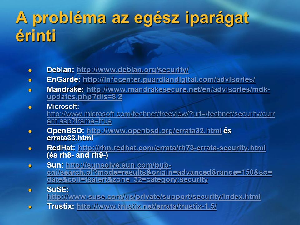 A probléma az egész iparágat érinti Debian:   Debian:   EnGarde:   EnGarde:   Mandrake:   updates.php dis=8.2 Mandrake:   updates.php dis=8.2http://  updates.php dis=8.2http://  updates.php dis=8.2 Microsoft:   url=/technet/security/curr ent.asp frame=true Microsoft:   url=/technet/security/curr ent.asp frame=true   url=/technet/security/curr ent.asp frame=true   url=/technet/security/curr ent.asp frame=true OpenBSD:   és errata33.html OpenBSD:   és errata33.htmlhttp://  RedHat:   (és rh8- and rh9-) RedHat:   (és rh8- and rh9-)  Sun:   cgi/search.pl mode=results&origin=advanced&range=150&so= date&coll=fsalert&zone_32=category:security Sun:   cgi/search.pl mode=results&origin=advanced&range=150&so= date&coll=fsalert&zone_32=category:securityhttp://sunsolve.sun.com/pub- cgi/search.pl mode=results&origin=advanced&range=150&so= date&coll=fsalert&zone_32=category:securityhttp://sunsolve.sun.com/pub- cgi/search.pl mode=results&origin=advanced&range=150&so= date&coll=fsalert&zone_32=category:security SuSE:   SuSE:     Trustix:   Trustix:
