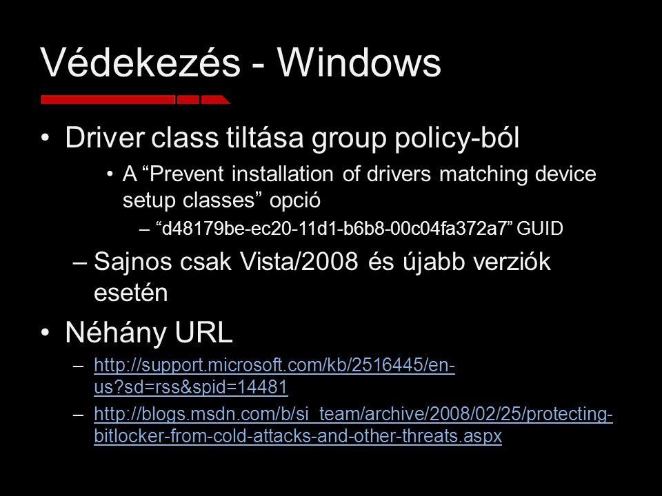Védekezés - Windows Driver class tiltása group policy-ból A Prevent installation of drivers matching device setup classes opció – d48179be-ec20-11d1-b6b8-00c04fa372a7 GUID –Sajnos csak Vista/2008 és újabb verziók esetén Néhány URL –  us sd=rss&spid=14481http://support.microsoft.com/kb/ /en- us sd=rss&spid=14481 –  bitlocker-from-cold-attacks-and-other-threats.aspxhttp://blogs.msdn.com/b/si_team/archive/2008/02/25/protecting- bitlocker-from-cold-attacks-and-other-threats.aspx