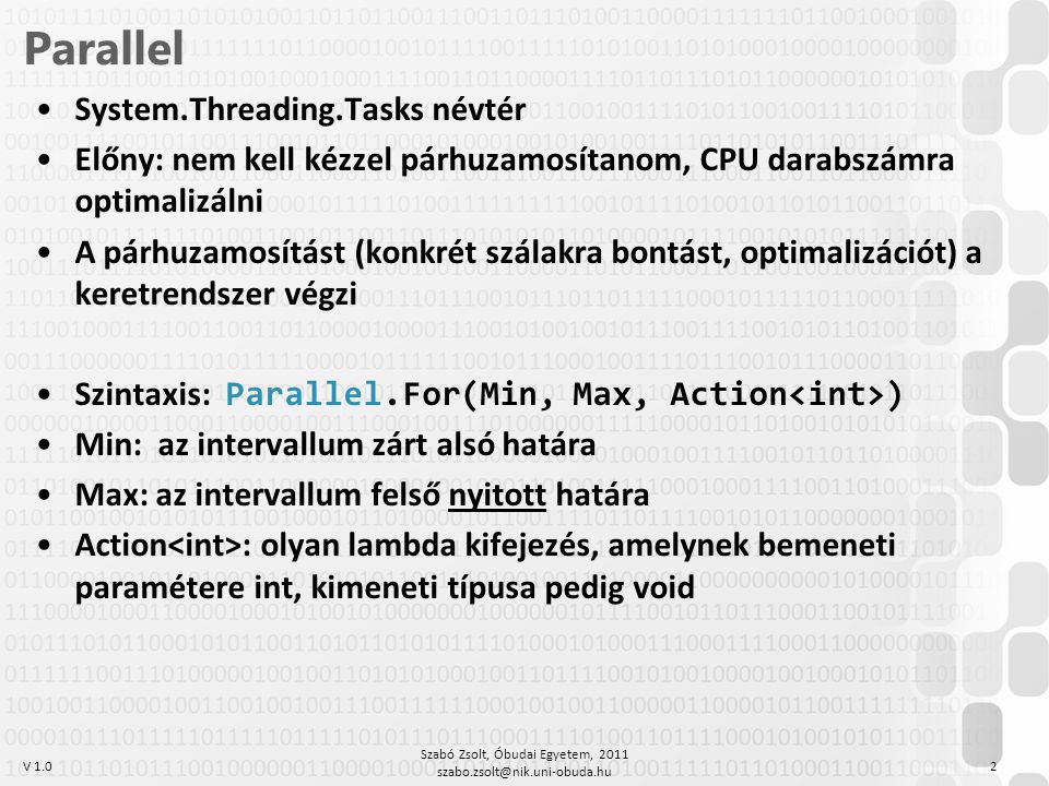V 1.0 Parallel System.Threading.Tasks névtér Előny: nem kell kézzel párhuzamosítanom, CPU darabszámra optimalizálni A párhuzamosítást (konkrét szálakra bontást, optimalizációt) a keretrendszer végzi Szintaxis: Parallel.For(Min, Max, Action ) Min: az intervallum zárt alsó határa Max: az intervallum felső nyitott határa Action : olyan lambda kifejezés, amelynek bemeneti paramétere int, kimeneti típusa pedig void Szabó Zsolt, Óbudai Egyetem,