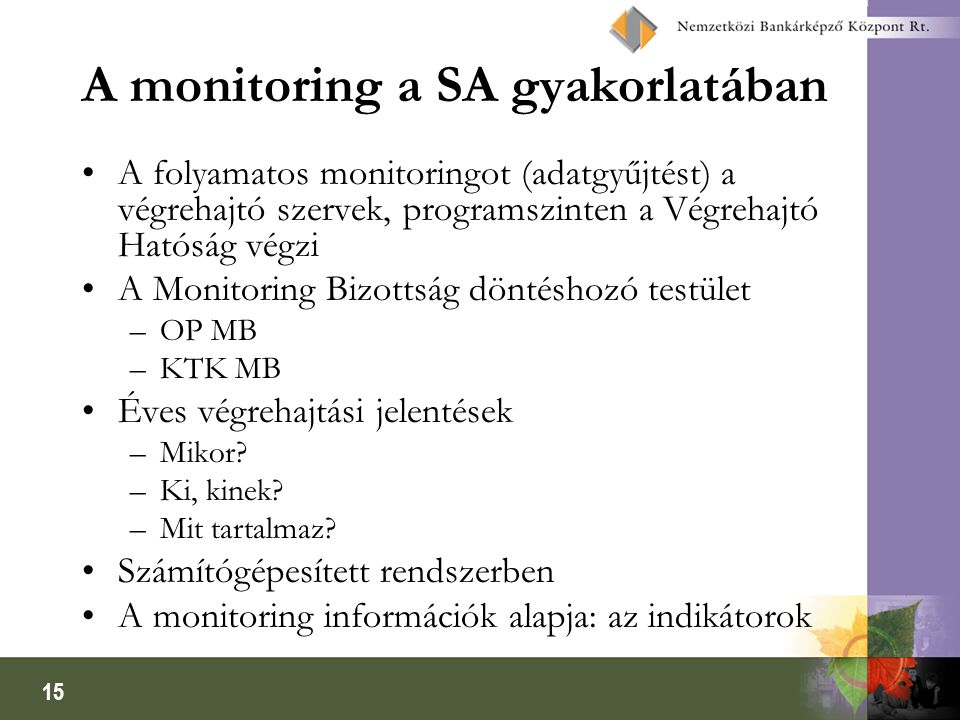 15 A monitoring a SA gyakorlatában A folyamatos monitoringot (adatgyűjtést) a végrehajtó szervek, programszinten a Végrehajtó Hatóság végzi A Monitoring Bizottság döntéshozó testület –OP MB –KTK MB Éves végrehajtási jelentések –Mikor.