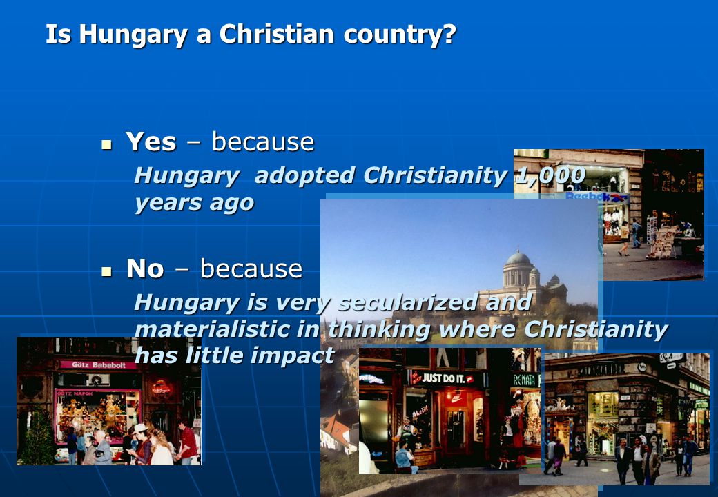 Yes – because Yes – because Hungary adopted Christianity 1,000 years ago No – because No – because Hungary is very secularized and materialistic in thinking where Christianity has little impact Is Hungary a Christian country
