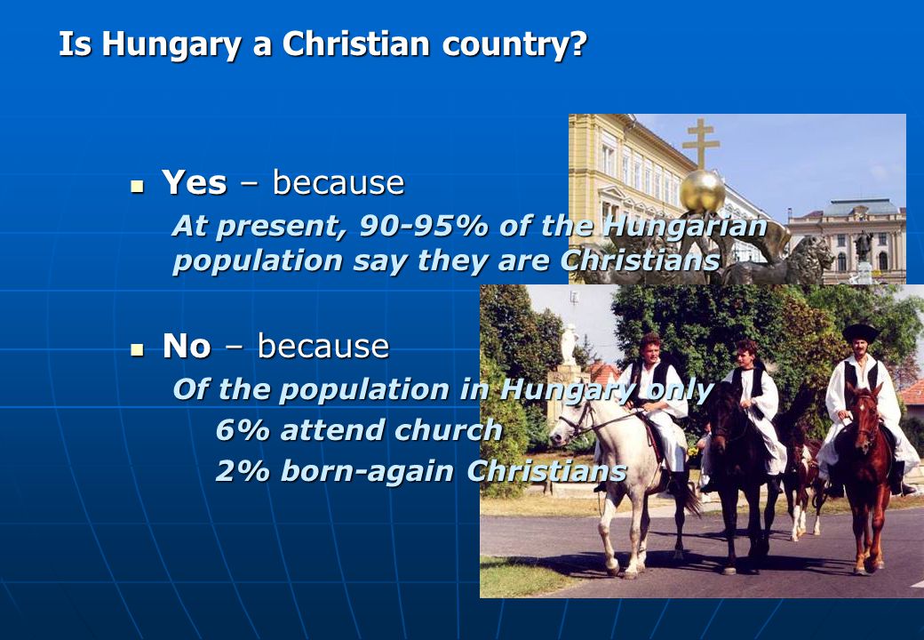Yes – because Yes – because At present, 90-95% of the Hungarian population say they are Christians No – because No – because Of the population in Hungary only 6% attend church 2% born-again Christians Is Hungary a Christian country