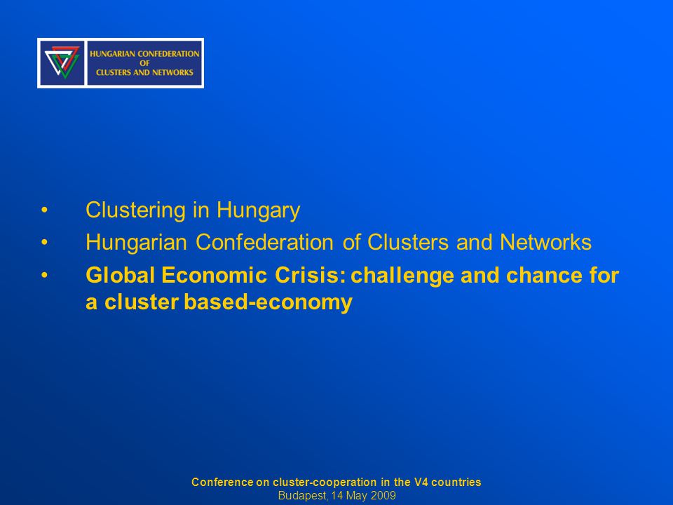 Clustering in Hungary Hungarian Confederation of Clusters and Networks Global Economic Crisis: challenge and chance for a cluster based-economy Conference on cluster-cooperation in the V4 countries Budapest, 14 May 2009