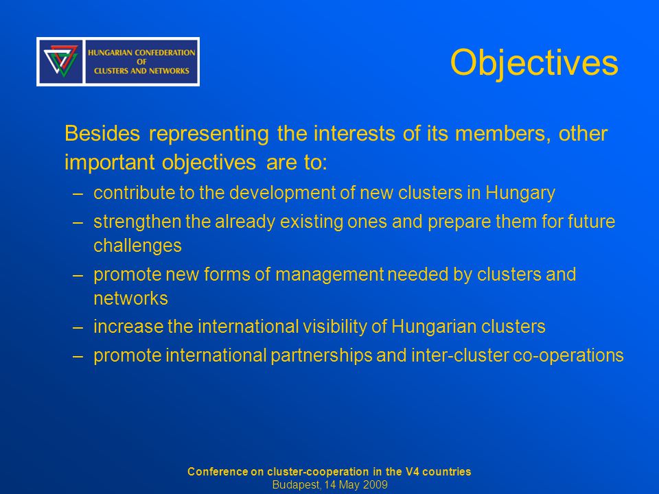 Objectives Besides representing the interests of its members, other important objectives are to: –contribute to the development of new clusters in Hungary –strengthen the already existing ones and prepare them for future challenges –promote new forms of management needed by clusters and networks –increase the international visibility of Hungarian clusters –promote international partnerships and inter-cluster co-operations Conference on cluster-cooperation in the V4 countries Budapest, 14 May 2009