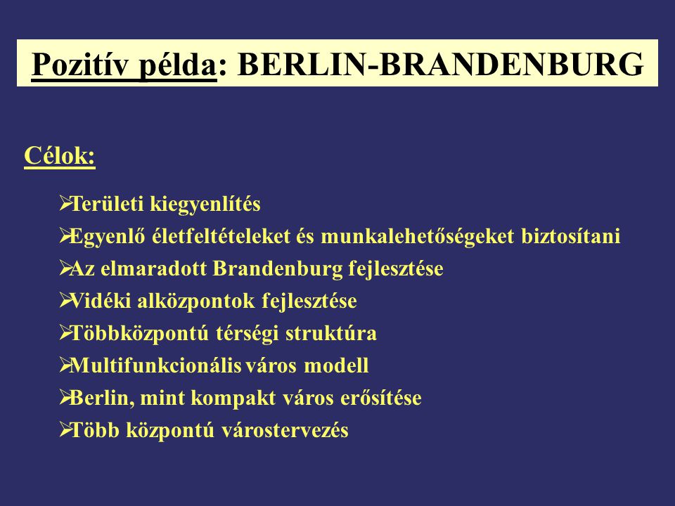 Pozitív példa: BERLIN-BRANDENBURG Célok:  Területi kiegyenlítés  Egyenlő életfeltételeket és munkalehetőségeket biztosítani  Az elmaradott Brandenburg fejlesztése  Vidéki alközpontok fejlesztése  Többközpontú térségi struktúra  Multifunkcionális város modell  Berlin, mint kompakt város erősítése  Több központú várostervezés