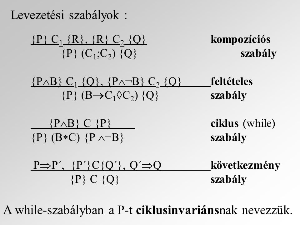 Levezetési szabályok : {P} C 1 {R}, {R} C 2 {Q}kompozíciós {P} (C 1 ;C 2 ) {Q}szabály {P  B} C 1 {Q}, {P  ¬B} C 2 {Q}feltételes {P} (B  C 1  C 2 ) {Q}szabály {P  B} C {P} ciklus (while) {P} (B  C) {P  ¬B}szabály P  P´, {P´}C{Q´}, Q´  Q következmény {P} C {Q}szabály A while-szabályban a P-t ciklusinvariánsnak nevezzük.