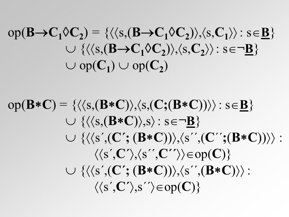 op(B  C 1  C 2 ) = {  s, (B  C 1  C 2 ) ,  s, C 1  : s  B }  {  s, (B  C 1  C 2 ) ,  s, C 2  : s  ¬B }  op( C 1 )  op( C 2 ) op(B  C) = {  s, (B  C) ,  s,( C;(B  C))  : s  B }  {  s, (B  C) ,s  : s  ¬B }  {  s´,( C ´; (B  C)) ,  s´´,( C ´´ ;(B  C))  :  s´, C ´ ,  s´´, C ´´  op( C ) }  {  s´,( C ´; (B  C)) ,  s´´, (B  C)  :  s´, C ´ ,s´´  op( C ) }