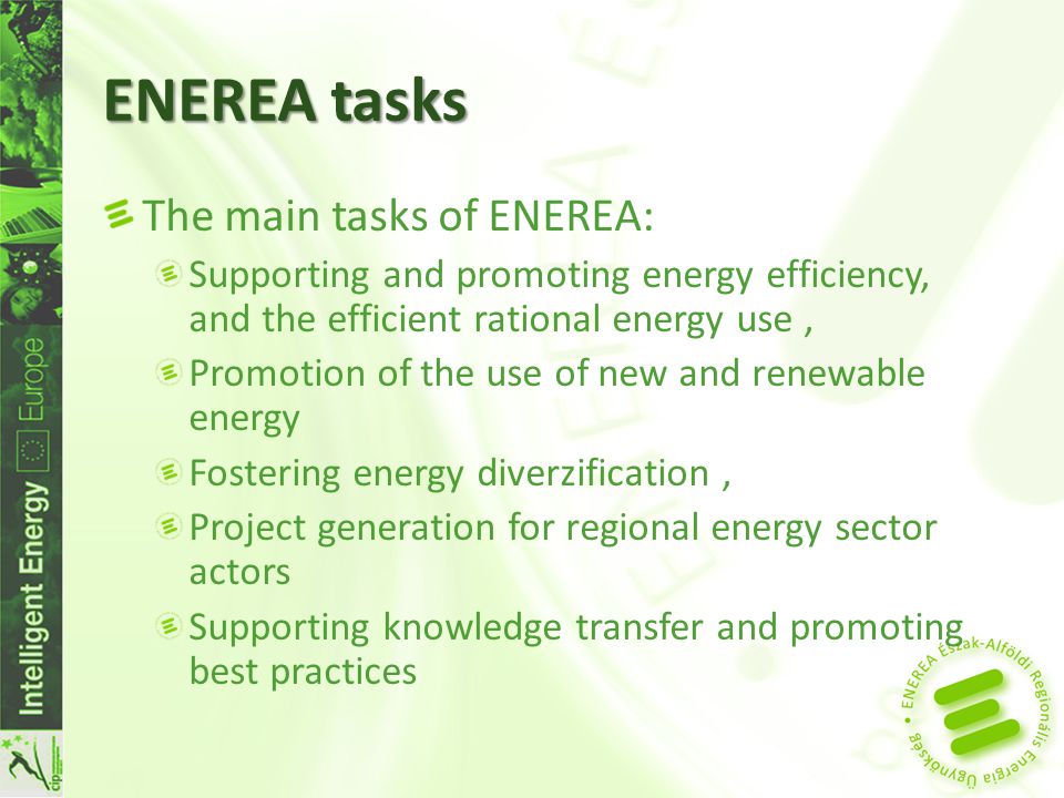 ENEREA tasks The main tasks of ENEREA: Supporting and promoting energy efficiency, and the efficient rational energy use, Promotion of the use of new and renewable energy Fostering energy diverzification, Project generation for regional energy sector actors Supporting knowledge transfer and promoting best practices