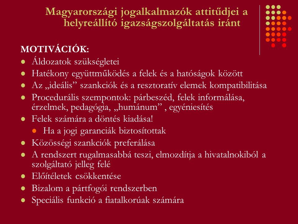 Magyarországi jogalkalmazók attitűdjei a helyreállító igazságszolgáltatás iránt MOTIVÁCIÓK: Áldozatok szükségletei Hatékony együttműködés a felek és a hatóságok között Az „ideális szankciók és a resztoratív elemek kompatibilitása Procedurális szempontok: párbeszéd, felek informálása, érzelmek, pedagógia, „humánum , egyéniesítés Felek számára a döntés kiadása.