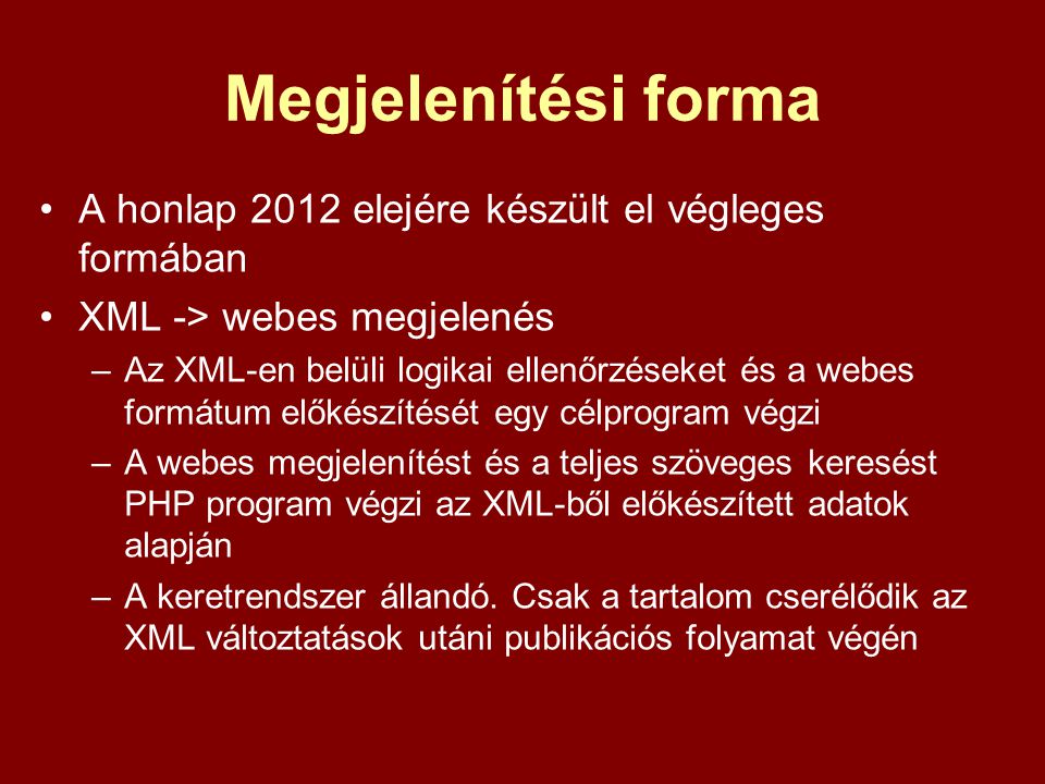 Megjelenítési forma A honlap 2012 elejére készült el végleges formában XML -> webes megjelenés –Az XML-en belüli logikai ellenőrzéseket és a webes formátum előkészítését egy célprogram végzi –A webes megjelenítést és a teljes szöveges keresést PHP program végzi az XML-ből előkészített adatok alapján –A keretrendszer állandó.