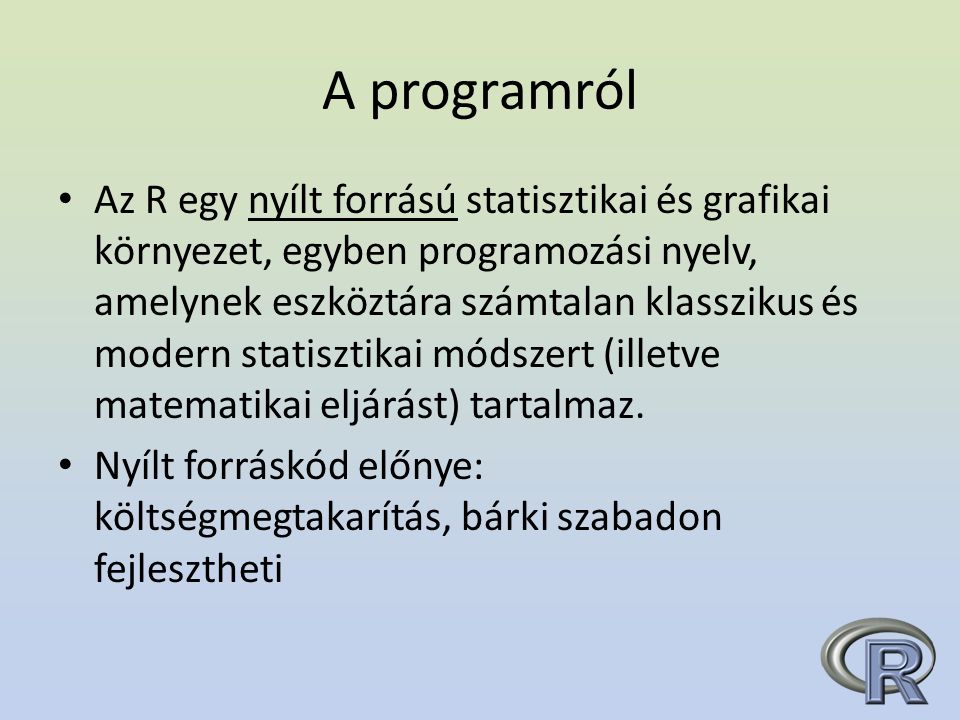 A programról Az R egy nyílt forrású statisztikai és grafikai környezet, egyben programozási nyelv, amelynek eszköztára számtalan klasszikus és modern statisztikai módszert (illetve matematikai eljárást) tartalmaz.