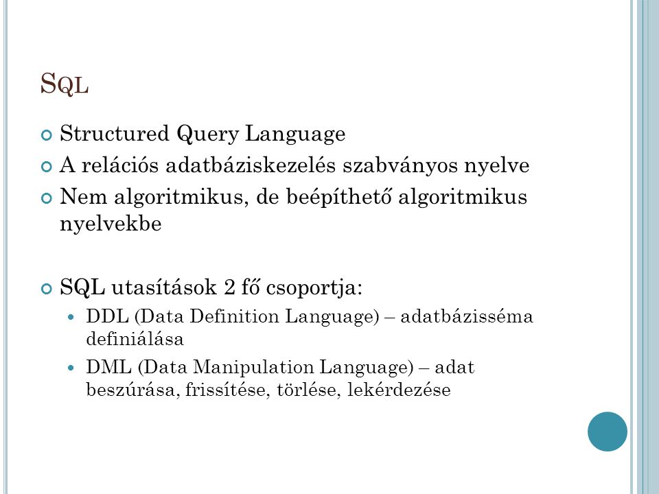 S QL Structured Query Language A relációs adatbáziskezelés szabványos nyelve Nem algoritmikus, de beépíthető algoritmikus nyelvekbe SQL utasítások 2 fő csoportja: DDL (Data Definition Language) – adatbázisséma definiálása DML (Data Manipulation Language) – adat beszúrása, frissítése, törlése, lekérdezése
