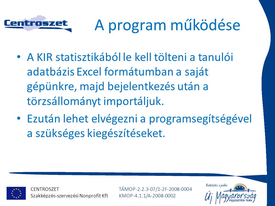 CENTROSZET Szakképzés-szervezési Nonprofit Kft TÁMOP /1-2F KMOP-4.1.1/A A program működése A KIR statisztikából le kell tölteni a tanulói adatbázis Excel formátumban a saját gépünkre, majd bejelentkezés után a törzsállományt importáljuk.
