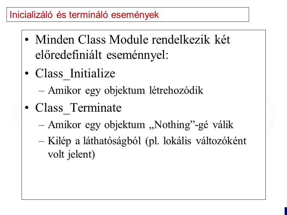 18 Inicializáló és termináló események Minden Class Module rendelkezik két előredefiniált eseménnyel: Class_Initialize –Amikor egy objektum létrehozódik Class_Terminate –Amikor egy objektum „Nothing -gé válik –Kilép a láthatóságból (pl.