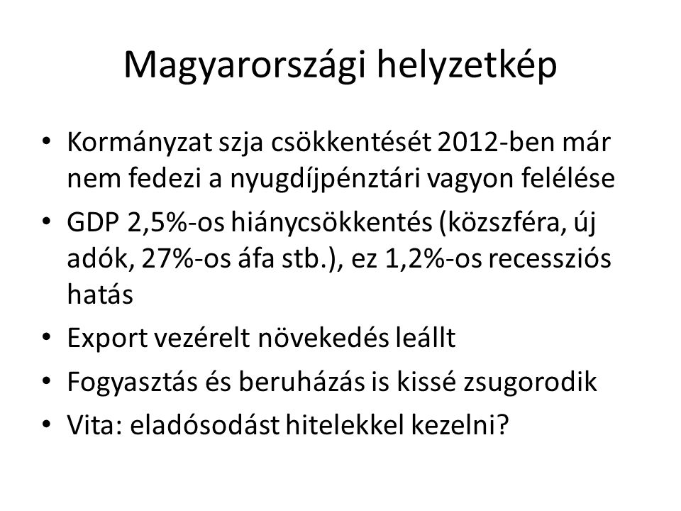 Magyarországi helyzetkép Kormányzat szja csökkentését 2012-ben már nem fedezi a nyugdíjpénztári vagyon felélése GDP 2,5%-os hiánycsökkentés (közszféra, új adók, 27%-os áfa stb.), ez 1,2%-os recessziós hatás Export vezérelt növekedés leállt Fogyasztás és beruházás is kissé zsugorodik Vita: eladósodást hitelekkel kezelni