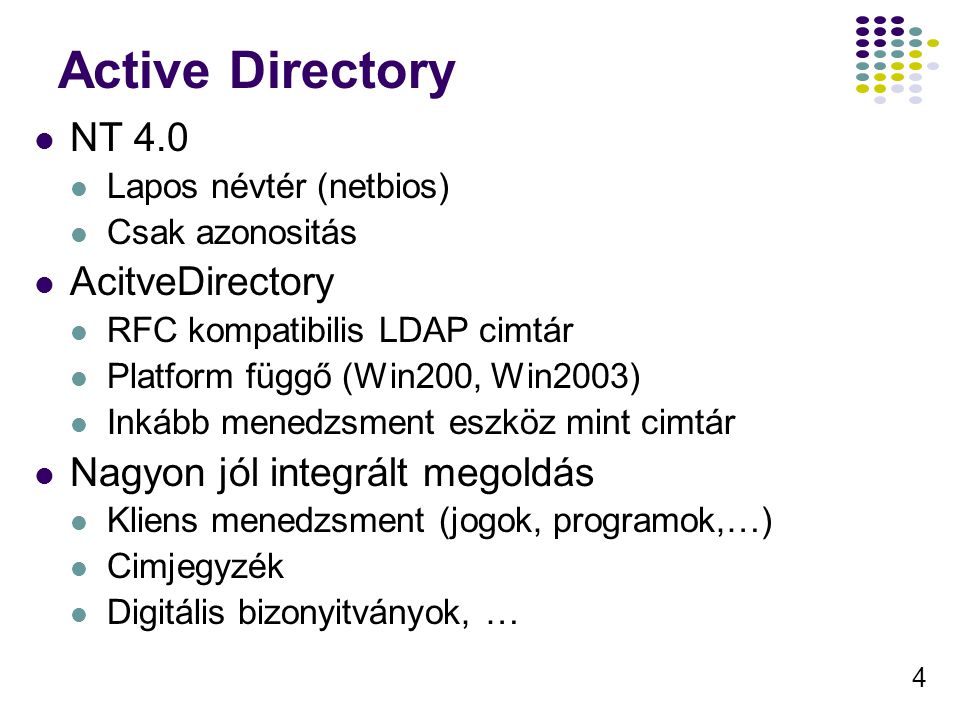 4 Active Directory NT 4.0 Lapos névtér (netbios) Csak azonositás AcitveDirectory RFC kompatibilis LDAP cimtár Platform függő (Win200, Win2003) Inkább menedzsment eszköz mint cimtár Nagyon jól integrált megoldás Kliens menedzsment (jogok, programok,…) Cimjegyzék Digitális bizonyitványok, …