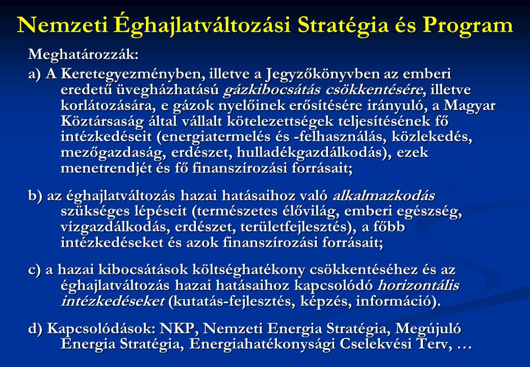 Nemzeti Éghajlatváltozási Stratégia és ProgramMeghatározzák: a) A Keretegyezményben, illetve a Jegyzőkönyvben az emberi eredetű üvegházhatású gázkibocsátás csökkentésére, illetve korlátozására, e gázok nyelőinek erősítésére irányuló, a Magyar Köztársaság által vállalt kötelezettségek teljesítésének fő intézkedéseit (energiatermelés és -felhasználás, közlekedés, mezőgazdaság, erdészet, hulladékgazdálkodás), ezek menetrendjét és fő finanszírozási forrásait; b) az éghajlatváltozás hazai hatásaihoz való alkalmazkodás szükséges lépéseit (természetes élővilág, emberi egészség, vízgazdálkodás, erdészet, területfejlesztés), a főbb intézkedéseket és azok finanszírozási forrásait; c) a hazai kibocsátások költséghatékony csökkentéséhez és az éghajlatváltozás hazai hatásaihoz kapcsolódó horizontális intézkedéseket (kutatás-fejlesztés, képzés, információ).
