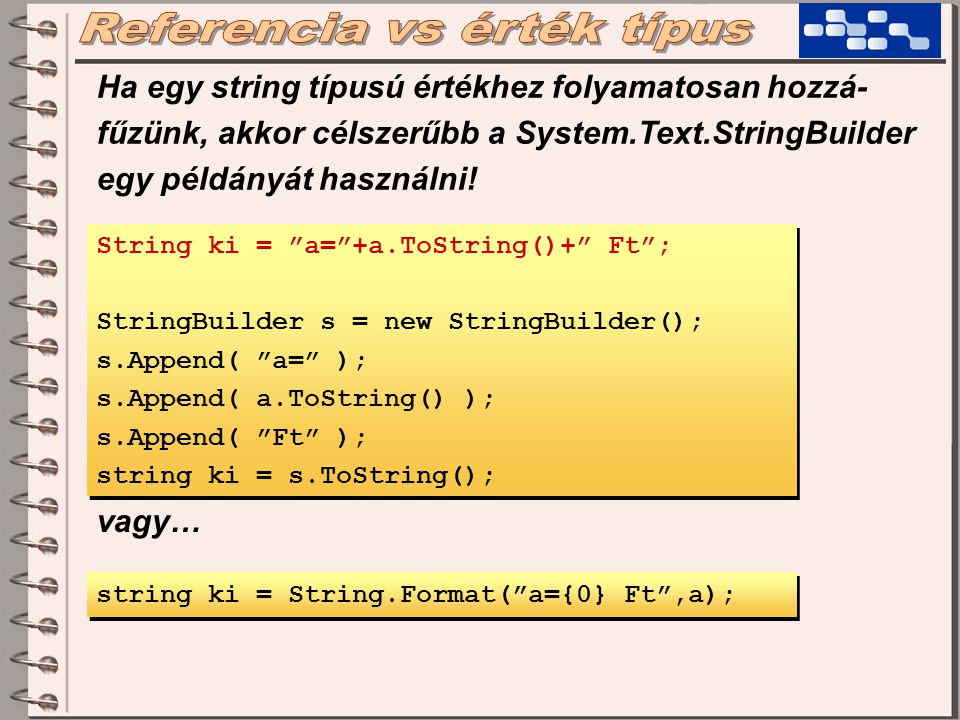 String ki = a= +a.ToString()+ Ft ; StringBuilder s = new StringBuilder(); s.Append( a= ); s.Append( a.ToString() ); s.Append( Ft ); string ki = s.ToString(); String ki = a= +a.ToString()+ Ft ; StringBuilder s = new StringBuilder(); s.Append( a= ); s.Append( a.ToString() ); s.Append( Ft ); string ki = s.ToString(); string ki = String.Format( a={0} Ft ,a); vagy… Ha egy string típusú értékhez folyamatosan hozzá- fűzünk, akkor célszerűbb a System.Text.StringBuilder egy példányát használni!