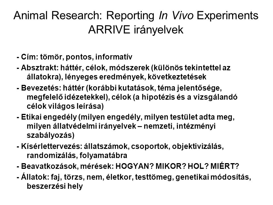 Animal Research: Reporting In Vivo Experiments ARRIVE irányelvek - Cím: tömör, pontos, informatív - Absztrakt: háttér, célok, módszerek (különös tekintettel az állatokra), lényeges eredmények, következtetések - Bevezetés: háttér (korábbi kutatások, téma jelentősége, megfelelő idézetekkel), célok (a hipotézis és a vizsgálandó célok világos leírása) - Etikai engedély (milyen engedély, milyen testület adta meg, milyen állatvédelmi irányelvek – nemzeti, intézményi szabályozás) - Kísérlettervezés: állatszámok, csoportok, objektivizálás, randomizálás, folyamatábra - Beavatkozások, mérések: HOGYAN.
