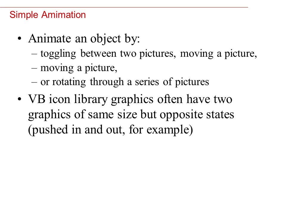 10 Simple Amimation Animate an object by: –toggling between two pictures, moving a picture, –moving a picture, –or rotating through a series of pictures VB icon library graphics often have two graphics of same size but opposite states (pushed in and out, for example)