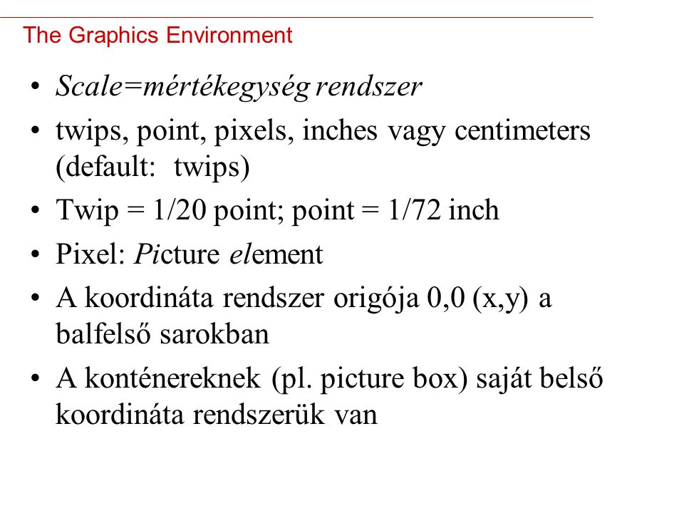 3 The Graphics Environment Scale=mértékegység rendszer twips, point, pixels, inches vagy centimeters (default: twips) Twip = 1/20 point; point = 1/72 inch Pixel: Picture element A koordináta rendszer origója 0,0 (x,y) a balfelső sarokban A konténereknek (pl.