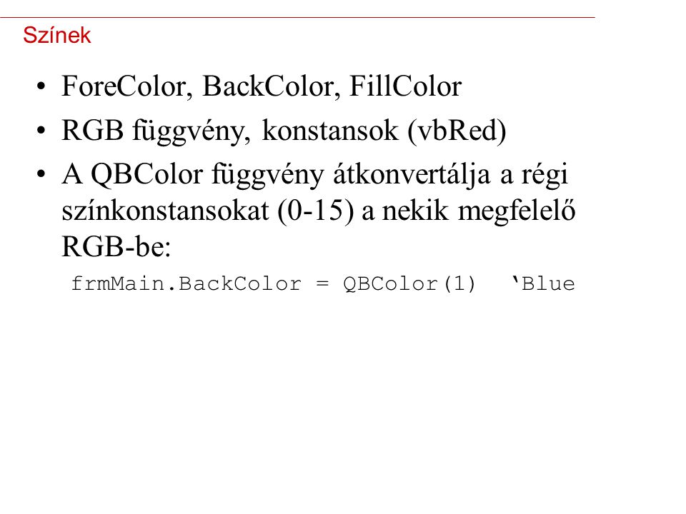 5 Színek ForeColor, BackColor, FillColor RGB függvény, konstansok (vbRed) A QBColor függvény átkonvertálja a régi színkonstansokat (0-15) a nekik megfelelő RGB-be: frmMain.BackColor = QBColor(1) ‘Blue