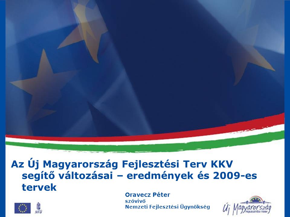 Az Új Magyarország Fejlesztési Terv KKV segítő változásai – eredmények és 2009-es tervek Oravecz Péter szóvivő Nemzeti Fejlesztési Ügynökség