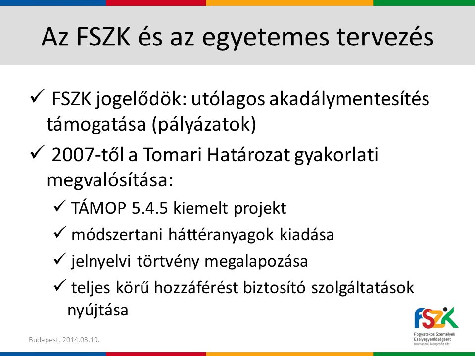 Az FSZK és az egyetemes tervezés FSZK jogelődök: utólagos akadálymentesítés támogatása (pályázatok) 2007-től a Tomari Határozat gyakorlati megvalósítása: TÁMOP kiemelt projekt módszertani háttéranyagok kiadása jelnyelvi törtvény megalapozása teljes körű hozzáférést biztosító szolgáltatások nyújtása Budapest,