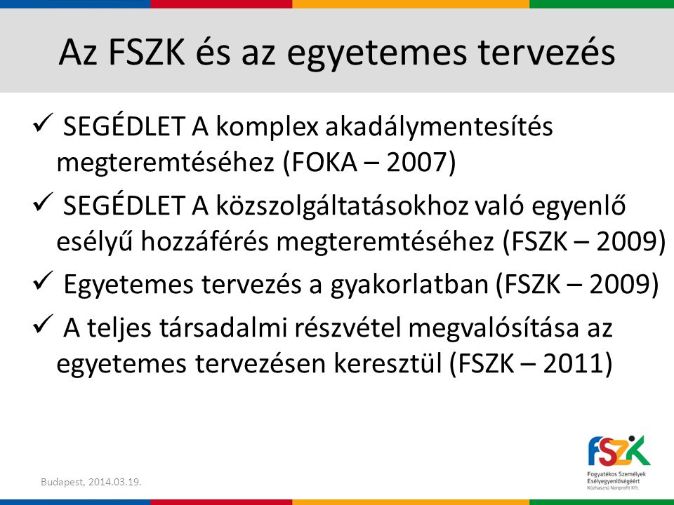 Az FSZK és az egyetemes tervezés SEGÉDLET A komplex akadálymentesítés megteremtéséhez (FOKA – 2007) SEGÉDLET A közszolgáltatásokhoz való egyenlő esélyű hozzáférés megteremtéséhez (FSZK – 2009) Egyetemes tervezés a gyakorlatban (FSZK – 2009) A teljes társadalmi részvétel megvalósítása az egyetemes tervezésen keresztül (FSZK – 2011) Budapest,