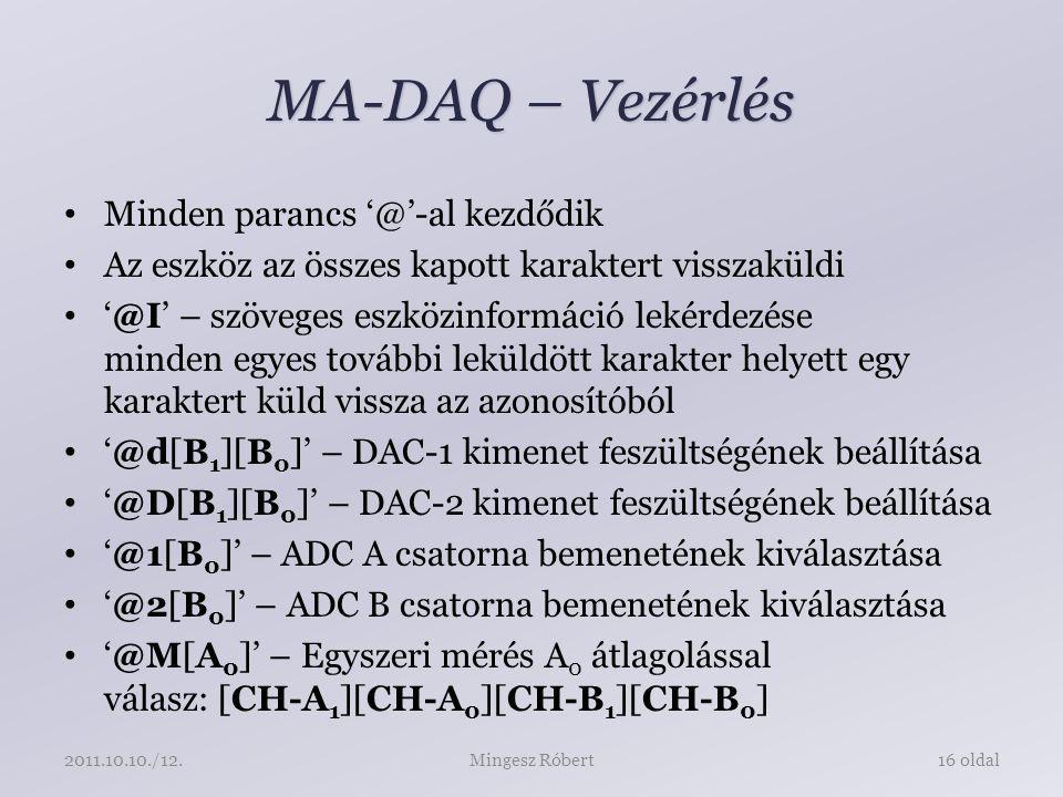 MA-DAQ – Vezérlés Minden parancs kezdődik Az eszköz az összes kapott karaktert visszaküldi – szöveges eszközinformáció lekérdezése minden egyes további leküldött karakter helyett egy karaktert küld vissza az azonosítóból 1 ][B 0 ]’ – DAC-1 kimenet feszültségének beállítása 1 ][B 0 ]’ – DAC-2 kimenet feszültségének beállítása 0 ]’ – ADC A csatorna bemenetének kiválasztása 0 ]’ – ADC B csatorna bemenetének kiválasztása 0 ]’ – Egyszeri mérés A 0 átlagolással válasz: [CH-A 1 ][CH-A 0 ][CH-B 1 ][CH-B 0 ] Mingesz Róbert16 oldal /12.