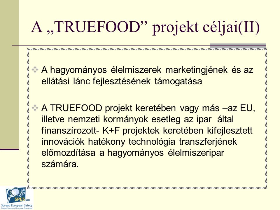 A „TRUEFOOD projekt céljai(II)  A hagyományos élelmiszerek marketingjének és az ellátási lánc fejlesztésének támogatása  A TRUEFOOD projekt keretében vagy más –az EU, illetve nemzeti kormányok esetleg az ipar által finanszírozott- K+F projektek keretében kifejlesztett innovációk hatékony technológia transzferjének előmozdítása a hagyományos élelmiszeripar számára.