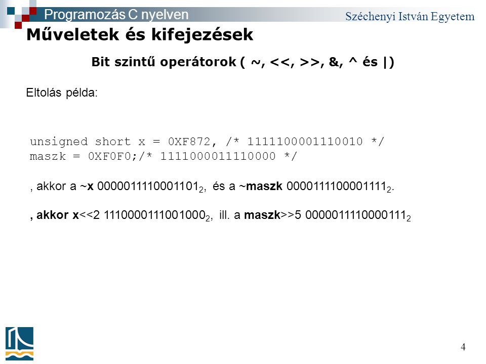 Széchenyi István Egyetem 4 Bit szintű operátorok ( ~, >, &, ^ és |) Műveletek és kifejezések Programozás C nyelven unsigned short x = 0XF872, /* */ maszk = 0XF0F0;/* */, akkor a ~x , és a ~maszk , akkor x > Eltolás példa: