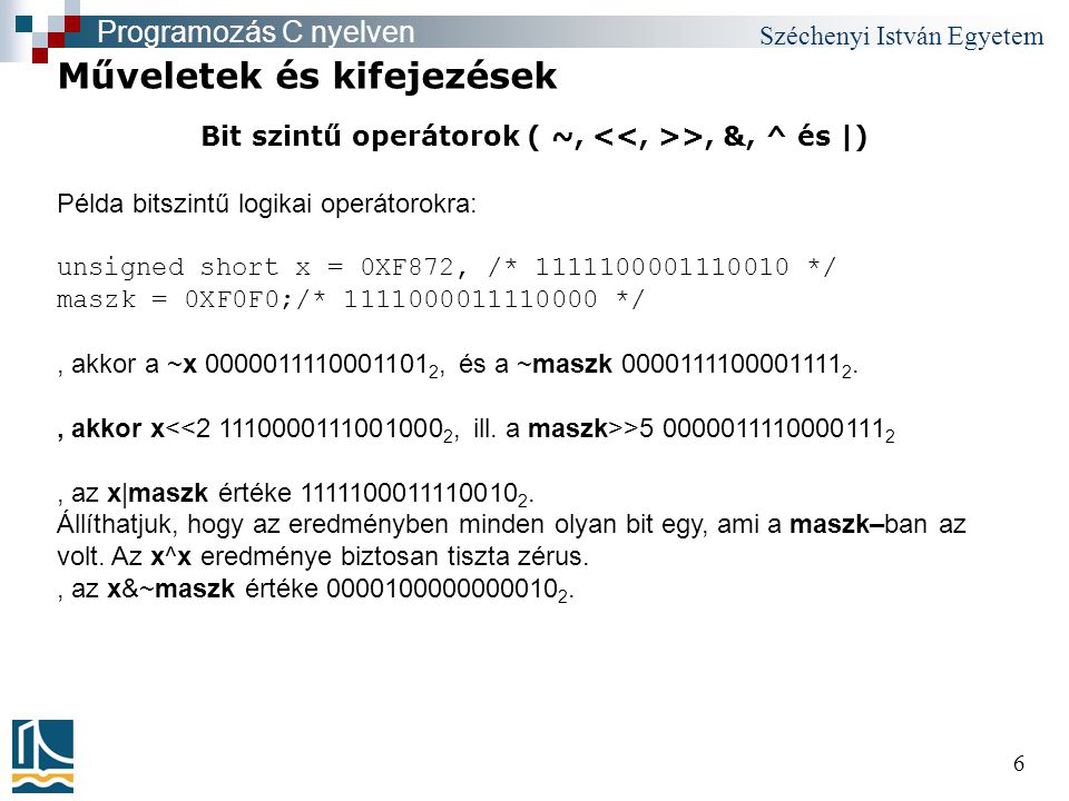 Széchenyi István Egyetem 6 Bit szintű operátorok ( ~, >, &, ^ és |) Műveletek és kifejezések Programozás C nyelven Példa bitszintű logikai operátorokra: unsigned short x = 0XF872, /* */ maszk = 0XF0F0;/* */, akkor a ~x , és a ~maszk , akkor x > , az x|maszk értéke