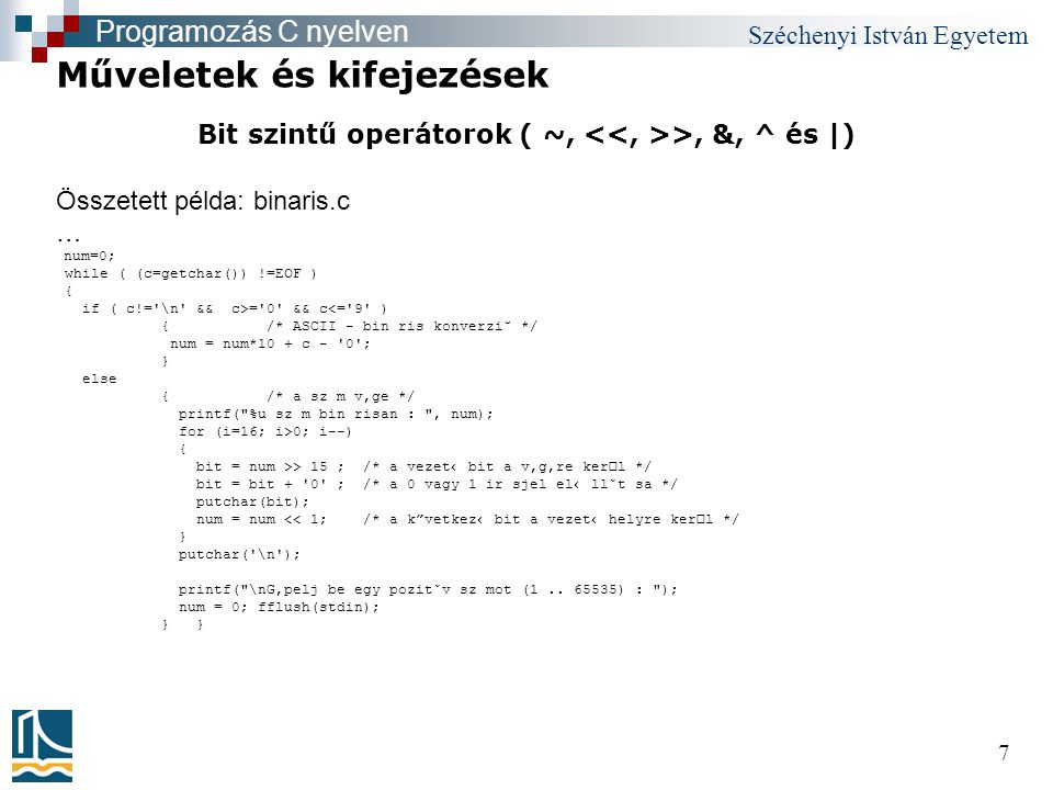 Széchenyi István Egyetem 7 Bit szintű operátorok ( ~, >, &, ^ és |) Műveletek és kifejezések Programozás C nyelven Összetett példa: binaris.c … num=0; while ( (c=getchar()) !=EOF ) { if ( c!= \n && c>= 0 && c<= 9 ) {/* ASCII - bin ris konverzi˘ */ num = num*10 + c - 0 ; } else {/* a sz m v‚ge */ printf( %u sz m bin risan : , num); for (i=16; i>0; i--) { bit = num >> 15 ; /* a vezet‹ bit a v‚g‚re kerl */ bit = bit + 0 ; /* a 0 vagy 1 ir sjel el‹ llˇt sa */ putchar(bit); num = num << 1; /* a k vetkez‹ bit a vezet‹ helyre kerl */ } putchar( \n ); printf( \nG‚pelj be egy pozitˇv sz mot (1..