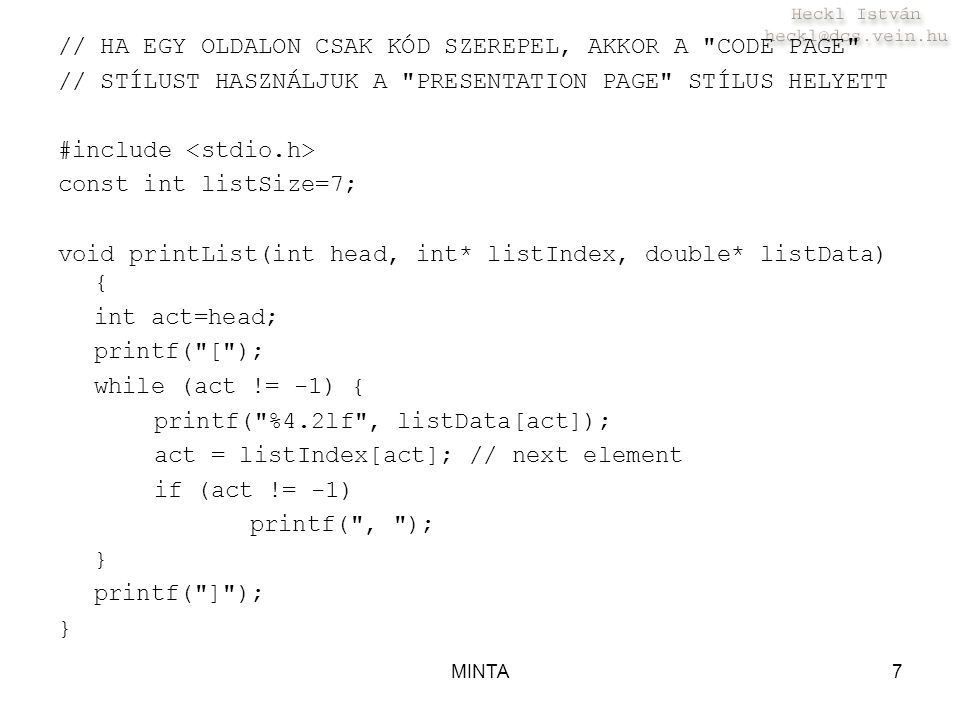 MINTA7 // HA EGY OLDALON CSAK KÓD SZEREPEL, AKKOR A CODE PAGE // STÍLUST HASZNÁLJUK A PRESENTATION PAGE STÍLUS HELYETT #include const int listSize=7; void printList(int head, int* listIndex, double* listData) { int act=head; printf( [ ); while (act != -1) { printf( %4.2lf , listData[act]); act = listIndex[act]; // next element if (act != -1) printf( , ); } printf( ] ); }