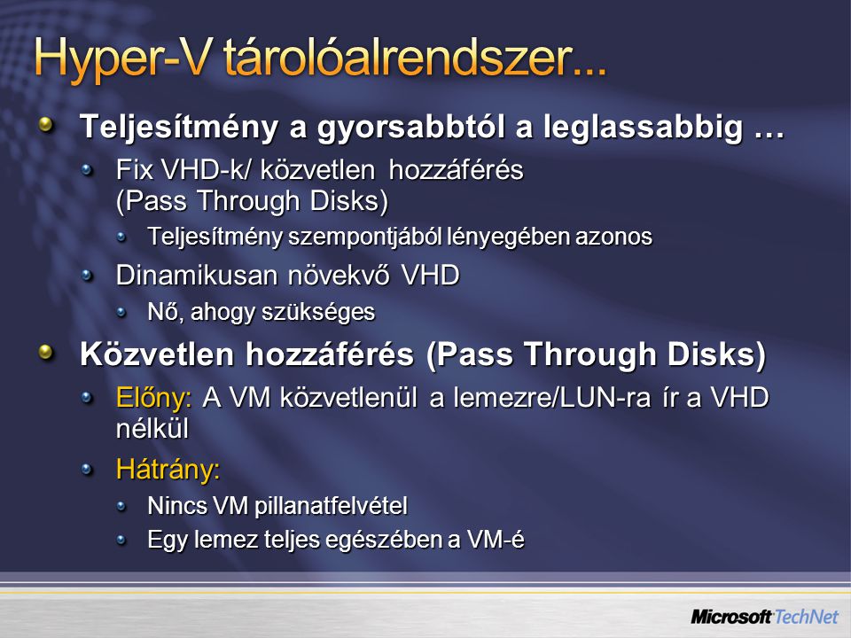 Teljesítmény a gyorsabbtól a leglassabbig … Fix VHD-k/ közvetlen hozzáférés (Pass Through Disks) Teljesítmény szempontjából lényegében azonos Dinamikusan növekvő VHD Nő, ahogy szükséges Közvetlen hozzáférés (Pass Through Disks) Előny: A VM közvetlenül a lemezre/LUN-ra ír a VHD nélkül Hátrány: Nincs VM pillanatfelvétel Egy lemez teljes egészében a VM-é