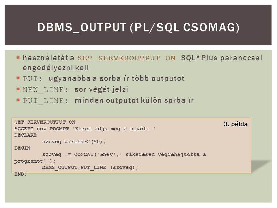 használatát a SET SERVEROUTPUT ON SQL*Plus paranccsal engedélyezni kell  PUT: ugyanabba a sorba ír több outputot  NEW_LINE: sor végét jelzi  PUT_LINE: minden outputot külön sorba ír DBMS_OUTPUT (PL/SQL CSOMAG) SET SERVEROUTPUT ON ACCEPT nev PROMPT Kerem adja meg a nevét: DECLARE szoveg varchar2(50); BEGIN szoveg := CONCAT( &nev , sikeresen végrehajtotta a programot! ); DBMS_OUTPUT.PUT_LINE (szoveg); END; 3.